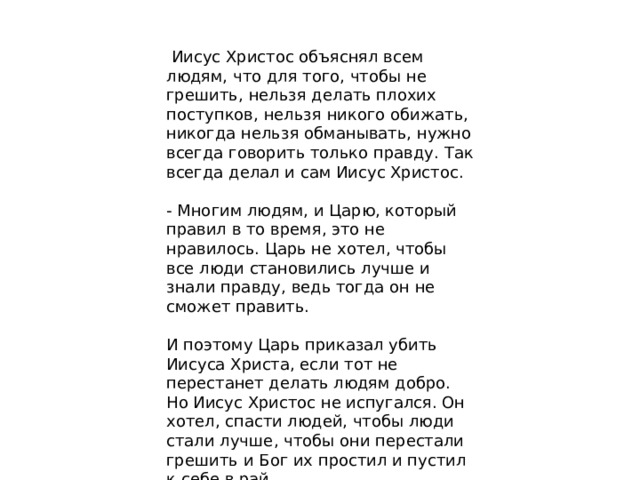 Иисус Христос объяснял всем людям, что для того, чтобы не грешить, нельзя делать плохих поступков, нельзя никого обижать, никогда нельзя обманывать, нужно всегда говорить только правду. Так всегда делал и сам Иисус Христос. - Многим людям, и Царю, который правил в то время, это не нравилось. Царь не хотел, чтобы все люди становились лучше и знали правду, ведь тогда он не сможет править. И поэтому Царь приказал убить Иисуса Христа, если тот не перестанет делать людям добро. Но Иисус Христос не испугался. Он хотел, спасти людей, чтобы люди стали лучше, чтобы они перестали грешить и Бог их простил и пустил к себе в рай.