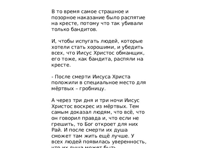 В то время самое страшное и позорное наказание было распятие на кресте, потому что так убивали только бандитов. И, чтобы испугать людей, которые хотели стать хорошими, и убедить всех, что Иисус Христос обманщик, его тоже, как бандита, распяли на кресте. - После смерти Иисуса Христа положили в специальное место для мёртвых – гробницу. А через три дня и три ночи Иисус Христос воскрес из мёртвых. Тем самым доказал людям, что всё, что он говорил правда и, что если не грешить, то Бог откроет для них Рай. И после смерти их душа сможет там жить ещё лучше. У всех людей появилась уверенность, что их душа может быть бессмертна, если они станут лучше.