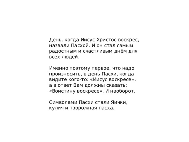 День, когда Иисус Христос воскрес, назвали Пасхой. И он стал самым радостным и счастливым днём для всех людей. Именно поэтому первое, что надо произносить, в день Пасхи, когда видите кого-то: «Иисус воскресе», а в ответ Вам должны сказать: «Воистину воскресе». И наоборот. Символами Пасхи стали Яички, кулич и творожная пасха.