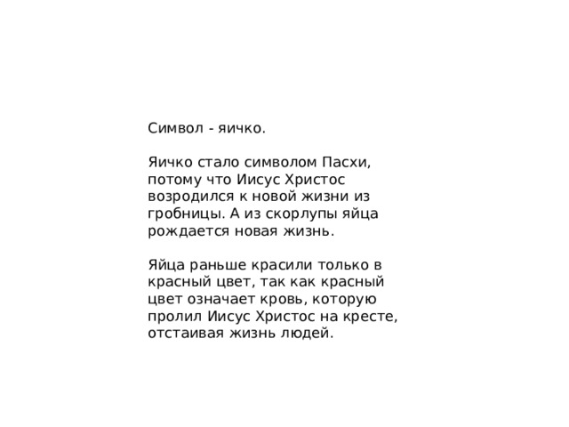 Символ - яичко. Яичко стало символом Пасхи, потому что Иисус Христос возродился к новой жизни из гробницы. А из скорлупы яйца рождается новая жизнь. Яйца раньше красили только в красный цвет, так как красный цвет означает кровь, которую пролил Иисус Христос на кресте, отстаивая жизнь людей.