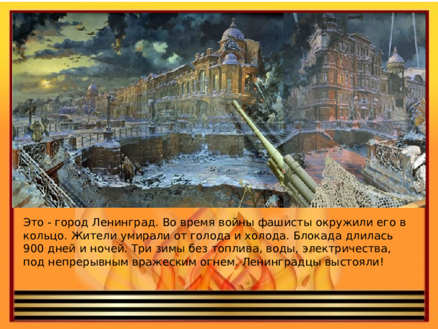 Это - город Ленинград. Во время войны фашисты окружили его в кольцо. Жители умирали от голода и холода. Блокада длилась 900 дней и ночей. Три зимы без топлива, воды, электричества, под непрерывным вражеским огнем. Ленинградцы выстояли!