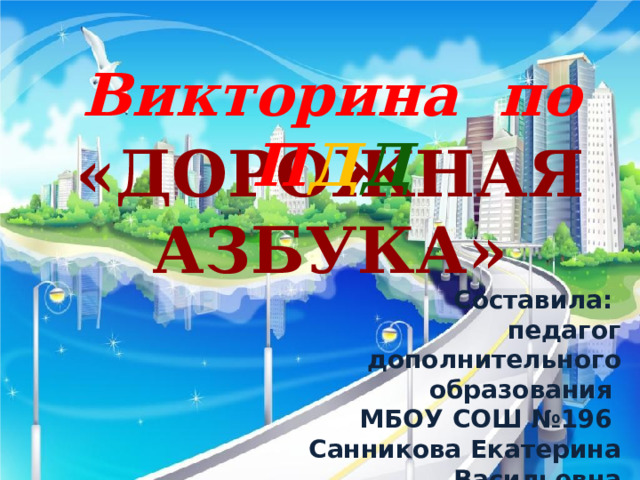 Викторина по П Д Д  «Дорожная азбука» Составила: педагог дополнительного образования МБОУ СОШ №196 Санникова Екатерина Васильевна