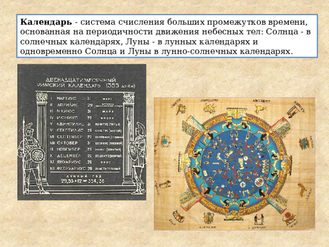 Календарь - система счисления больших промежутков времени, основанная на периодичности движения небесных тел: Солнца - в солнечных календарях, Луны - в лунных календарях и одновременно Солнца и Луны в лунно-солнечных календарях.
