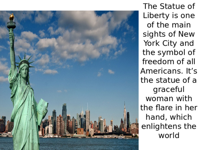 The Statue of Liberty is one of the main sights of New York City and the symbol of freedom of all Americans. It’s the statue of a graceful woman with the flare in her hand, which enlightens the world