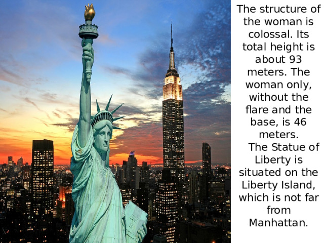 The structure of the woman is colossal. Its total height is about 93 meters. The woman only, without the flare and the base, is 46 meters.  The Statue of Liberty is situated on the Liberty Island, which is not far from Manhattan.