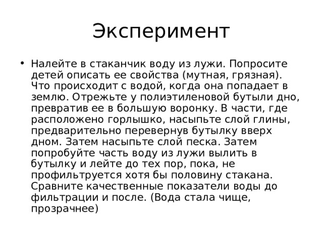 Налейте в стаканчик воду из лужи. Попросите детей описать ее свойства (мутная, грязная). Что происходит с водой, когда она попадает в землю. Отрежьте у полиэтиленовой бутыли дно, превратив ее в большую воронку. В части, где расположено горлышко, насыпьте слой глины, предварительно перевернув бутылку вверх дном. Затем насыпьте слой песка. Затем попробуйте часть воду из лужи вылить в бутылку и лейте до тех пор, пока, не профильтруется хотя бы половину стакана. Сравните качественные показатели воды до фильтрации и после. (Вода стала чище, прозрачнее)