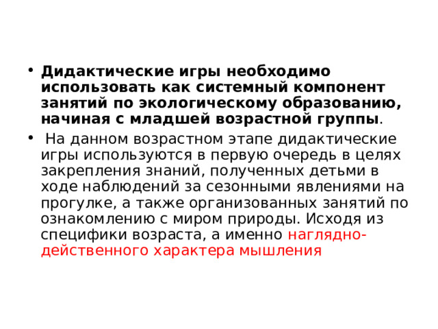 Дидактические игры необходимо использовать как системный компонент занятий по экологическому образованию, начиная с младшей возрастной группы .  На данном возрастном этапе дидактические игры используются в первую очередь в целях закрепления знаний, полученных детьми в ходе наблюдений за сезонными явлениями на прогулке, а также организованных занятий по ознакомлению с миром природы. Исходя из специфики возраста, а именно наглядно-действенного характера мышления