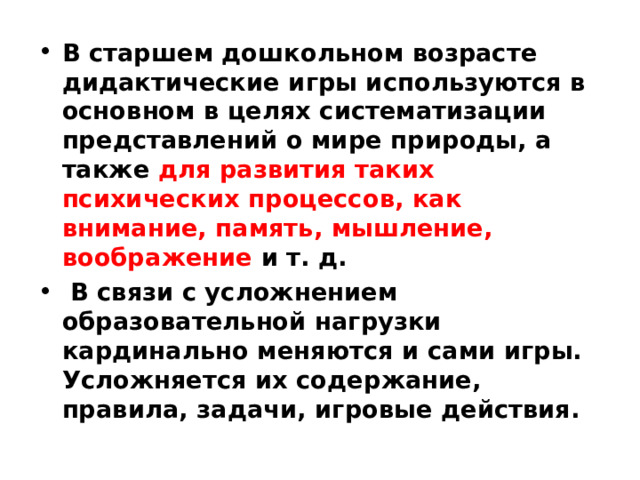 В старшем дошкольном возрасте дидактические игры используются в основном в целях систематизации представлений о мире природы, а также для развития таких психических процессов, как внимание, память, мышление, воображение и т. д.  В связи с усложнением образовательной нагрузки кардинально меняются и сами игры. Усложняется их содержание, правила, задачи, игровые действия.