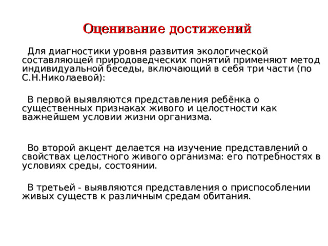 Оценивание достижений  Для диагностики уровня развития экологической составляющей природоведческих понятий применяют метод индивидуальной беседы, включающий в себя три части (по С.Н.Николаевой):  В первой выявляются представления ребёнка о существенных признаках живого и целостности как важнейшем условии жизни организма.  Во второй акцент делается на изучение представлений о свойствах целостного живого организма: его потребностях в условиях среды, состоянии.  В третьей - выявляются представления о приспособлении живых существ к различным средам обитания.