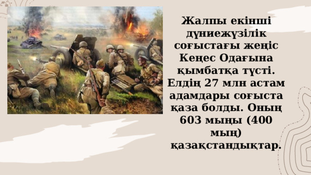 Жалпы екінші дүниежүзілік соғыстағы жеңіс Кеңес Одағына қымбатқа түсті. Елдің 27 млн астам адамдары соғыста қаза болды. Оның 603 мыңы (400 мың) қазақстандықтар.