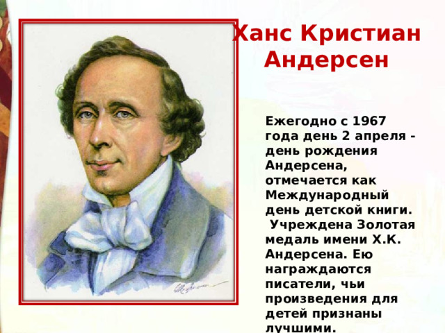 Ханс Кристиан  Андерсен  Ежегодно с 1967 года день 2 апреля - день рождения Андерсена, отмечается как Международный день детской книги.   Учреждена Золотая медаль имени Х.К. Андерсена. Ею награждаются писатели, чьи произведения для детей признаны лучшими.