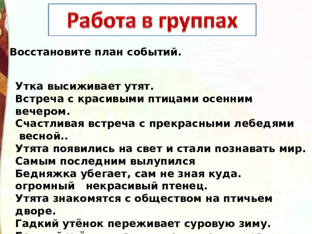 Восстановите план событий. Утка высиживает утят. Встреча с красивыми птицами осенним вечером. Счастливая встреча с прекрасными лебедями  весной.. Утята появились на свет и стали познавать мир. Самым последним вылупился Бедняжка убегает, сам не зная куда. огромный   некрасивый птенец. Утята знакомятся с обществом на птичьем дворе. Гадкий утёнок переживает суровую зиму. Бедный утёнок стал посмешищем двора.