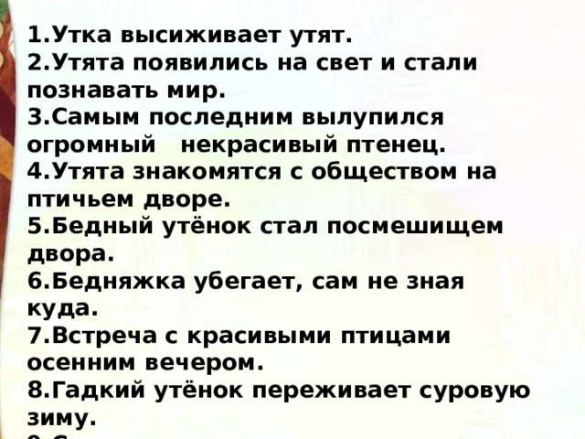 1.Утка высиживает утят. 2.Утята появились на свет и стали познавать мир. 3.Самым последним вылупился огромный   некрасивый птенец. 4.Утята знакомятся с обществом на птичьем дворе. 5.Бедный утёнок стал посмешищем двора. 6.Бедняжка убегает, сам не зная куда. 7.Встреча с красивыми птицами осенним вечером. 8.Гадкий утёнок переживает суровую зиму. 9.Счастливая встреча с прекрасными лебедями  весной..