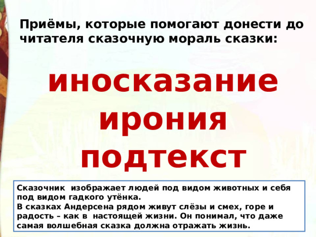 Приёмы, которые помогают донести до читателя сказочную мораль сказки:  иносказание ирония подтекст Сказочник  изображает людей под видом животных и себя под видом гадкого утёнка. В сказках Андерсена рядом живут слёзы и смех, горе и радость – как в  настоящей жизни. Он понимал, что даже самая волшебная сказка должна отражать жизнь.