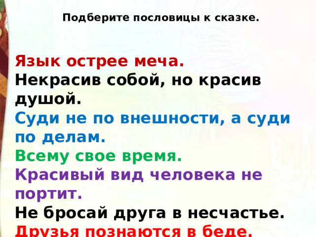 Подберите пословицы к сказке. Язык острее меча. Некрасив собой, но красив душой. Суди не по внешности, а суди по делам. Всему свое время. Красивый вид человека не портит. Не бросай друга в несчастье. Друзья познаются в беде.