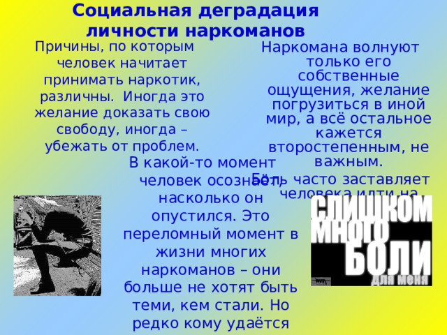 Социальная деградация личности наркоманов   Причины, по которым человек начитает принимать наркотик, различны. Иногда это желание доказать свою свободу, иногда – убежать от проблем. Наркомана волнуют только его собственные ощущения, желание погрузиться в иной мир, а всё остальное кажется второстепенным, не важным. Боль часто заставляет человека идти на многое… В какой-то момент человек осознаёт, насколько он опустился. Это переломный момент в жизни многих наркоманов – они больше не хотят быть теми, кем стали. Но редко кому удаётся справиться и вернуться к реальной жизни.