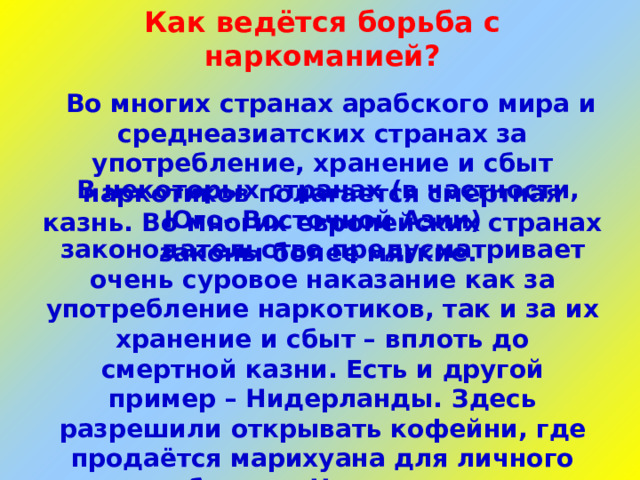 Как ведётся борьба с наркоманией?  Во многих странах арабского мира и среднеазиатских странах за употребление, хранение и сбыт наркотиков полагается смертная казнь. Во многих европейских странах законы более мягкие.  В некоторых странах (в частности, Юго- Восточной Азии) законодательство предусматривает очень суровое наказание как за употребление наркотиков, так и за их хранение и сбыт – вплоть до смертной казни. Есть и другой пример – Нидерланды. Здесь разрешили открывать кофейни, где продаётся марихуана для личного потребления. Но голландская общественность уже бьёт тревогу по поводу нарастающего употребления марихуаны подростками, увеличения числа преступлений, порождаемых наркотиками.