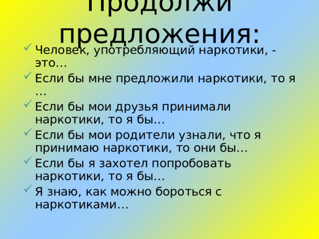 Продолжи предложения: Человек, употребляющий наркотики, - это… Если бы мне предложили наркотики, то я … Если бы мои друзья принимали наркотики, то я бы… Если бы мои родители узнали, что я принимаю наркотики, то они бы… Если бы я захотел попробовать наркотики, то я бы… Я знаю, как можно бороться с наркотиками…