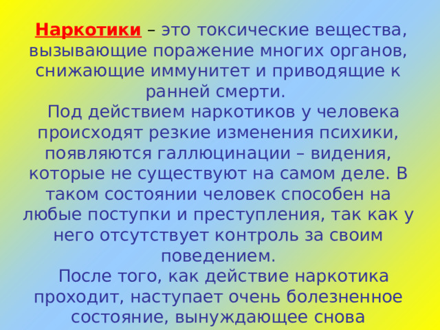 Наркотики  – это токсические вещества, вызывающие поражение многих органов, снижающие иммунитет и приводящие к ранней смерти.  Под действием наркотиков у человека происходят резкие изменения психики, появляются галлюцинации – видения, которые не существуют на самом деле. В таком состоянии человек способен на любые поступки и преступления, так как у него отсутствует контроль за своим поведением.  После того, как действие наркотика проходит, наступает очень болезненное состояние, вынуждающее снова применять наркотическое средство. Человек постоянно думает о том, как достать новую порцию зелья. Он становится злым и угрюмым, перестаёт интересоваться друзьями и семьёй. Таким образом, развивается страшная болезнь – наркомания.