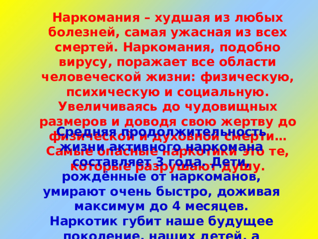 Наркомания – худшая из любых болезней, самая ужасная из всех смертей. Наркомания, подобно вирусу, поражает все области человеческой жизни: физическую, психическую и социальную. Увеличиваясь до чудовищных размеров и доводя свою жертву до физической и духовной смерти… Самые опасные наркотики это те, которые разрушают душу. Средняя продолжительность жизни активного наркомана составляет 3 года. Дети, рождённые от наркоманов, умирают очень быстро, доживая максимум до 4 месяцев. Наркотик губит наше будущее поколение, наших детей, а значит, и будущее всей страны.