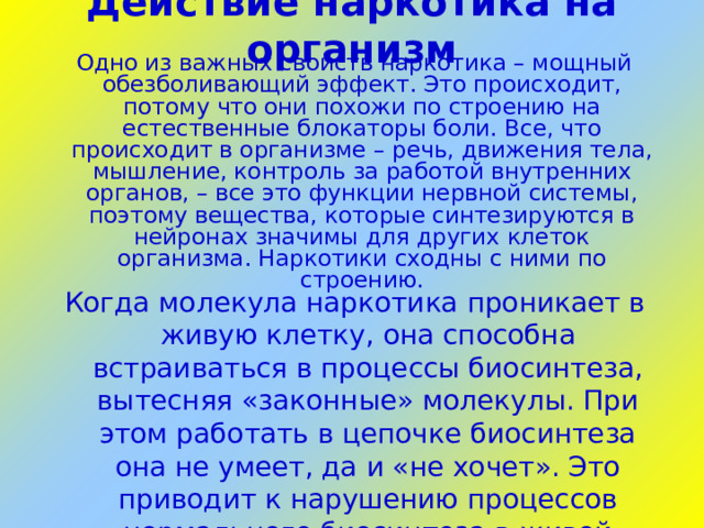 Действие наркотика на организм   Одно из важных свойств наркотика – мощный обезболивающий эффект . Это происходит, потому что они похожи по строению на естественные блокаторы боли. Все, что происходит в организме – речь, движения тела, мышление, контроль за работой внутренних органов, – все это функции нервной системы, поэтому вещества, которые синтезируются в нейронах значимы для других клеток организма. Наркотики сходны с ними по строению. Когда молекула наркотика проникает в живую клетку, она способна встраиваться в процессы биосинтеза, вытесняя «законные» молекулы. При этом работать в цепочке биосинтеза она не умеет, да и «не хочет». Это приводит к нарушению процессов нормального биосинтеза в живой клетке, нарушается нормальная жизнедеятельность клетки.