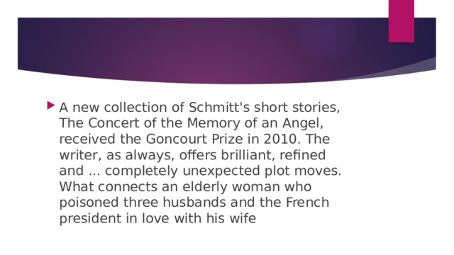 A new collection of Schmitt's short stories, The Concert of the Memory of an Angel, received the Goncourt Prize in 2010. The writer, as always, offers brilliant, refined and ... completely unexpected plot moves. What connects an elderly woman who poisoned three husbands and the French president in love with his wife