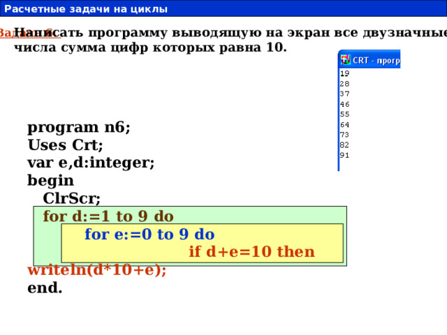 Расчетные задачи на циклы  19 Написать программу выводящую на экран все двузначные числа сумма цифр которых равна 10. Задача 6. program n6; Uses Crt; var e,d:integer; begin  ClrScr;  for d:=1 to 9 do  for e:=0 to 9 do   if d+e=10 then writeln(d*10+e); end.