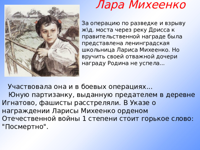 Лара Михеенко За операцию по разведке и взрыву ж\д. моста через реку Дрисса к правительственной награде была представлена ленинградская школьница Лариса Михеенко. Но вручить своей отважной дочери награду Родина не успела...                  Участвовала она и в боевых операциях...     Юную партизанку, выданную предателем в деревне Игнатово, фашисты расстреляли. В Указе о награждении Ларисы Михеенко орденом Отечественной войны 1 степени стоит горькое слово: 