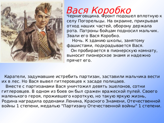 Вася Коробко Черниговщина. Фронт подошел вплотную к селу Погорельцы. На окраине, прикрывая отход наших частей, оборону держала рота. Патроны бойцам подносил мальчик. Звали его Вася Коробко.      Ночь. К зданию школы, занятому фашистами, подкрадывается Вася.     Он пробирается в пионерскую комнату, выносит пионерское знамя и надежно прячет его.     Каратели, задумавшие истребить партизан, заставили мальчика вести их в лес. Но Вася вывел гитлеровцев к засаде полицаев.     Вместе с партизанами Вася уничтожил девять эшелонов, сотни гитлеровцев. В одном из боев он был сражен вражеской пулей. Своего маленького героя, прожившего короткую, но такую яркую жизнь, Родина наградила орденами Ленина, Красного Знамени, Отечественной войны 1 степени, медалью 