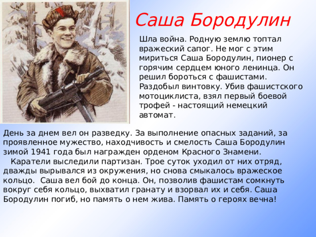 Саша Бородулин Шла война. Родную землю топтал вражеский сапог. Не мог с этим мириться Саша Бородулин, пионер с горячим сердцем юного ленинца. Он решил бороться с фашистами. Раздобыл винтовку. Убив фашистского мотоциклиста, взял первый боевой трофей - настоящий немецкий автомат. День за днем вел он разведку. За выполнение опасных заданий, за проявленное мужество, находчивость и смелость Саша Бородулин зимой 1941 года был награжден орденом Красного Знамени.     Каратели выследили партизан. Трое суток уходил от них отряд, дважды вырывался из окружения, но снова смыкалось вражеское кольцо. Саша вел бой до конца. Он, позволив фашистам сомкнуть вокруг себя кольцо, выхватил гранату и взорвал их и себя. Саша Бородулин погиб, но память о нем жива. Память о героях вечна!