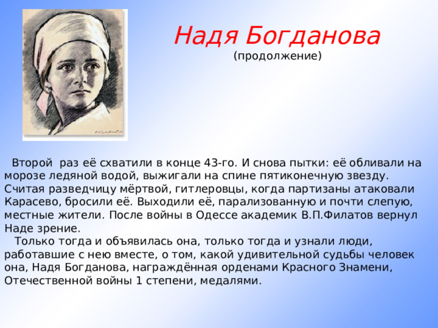 Надя Богданова (продолжение)       Второй   раз её схватили в конце 43-го. И снова пытки: её обливали на морозе ледяной водой, выжигали на спине пятиконечную звезду. Считая разведчицу мёртвой, гитлеровцы, когда партизаны атаковали Карасево, бросили её. Выходили её, парализованную и почти слепую, местные жители. После войны в Одессе академик В.П.Филатов вернул Наде зрение.     Только тогда и объявилась она, только тогда и узнали люди, работавшие с нею вместе, о том, какой удивительной судьбы человек она, Надя Богданова, награждённая орденами Красного Знамени, Отечественной войны 1 степени, медалями.