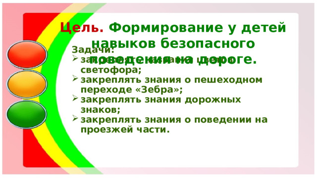 Цель.  Формирование у детей навыков безопасного поведения на дороге.   Задачи: закреплять названия цветов светофора; закреплять знания о пешеходном переходе «Зебра»; закреплять знания дорожных знаков; закреплять знания о поведении на проезжей части.