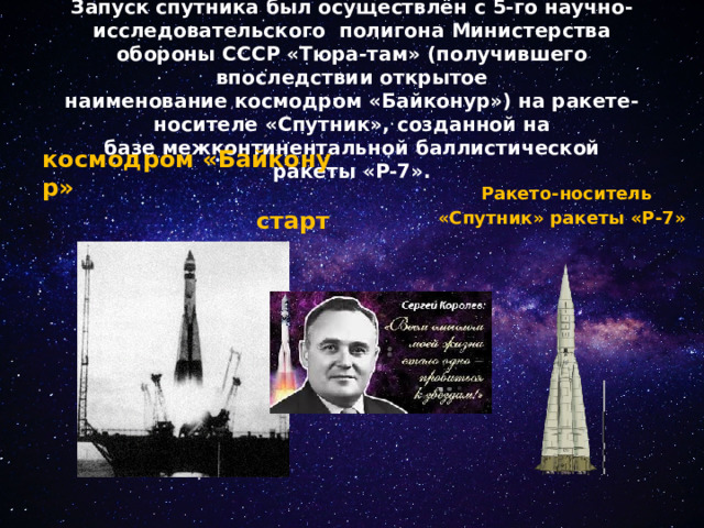 Запуск спутника был осуществлён с 5-го научно- исследовательского  полигона Министерства обороны СССР «Тюра-там» (получившего впоследствии открытое наименование космодром «Байконур») на ракете-носителе «Спутник», созданной на базе межконтинентальной баллистической ракеты «Р-7».   Ракето-носитель  «Спутник» ракеты «Р-7»    космодром «Байконур»  старт