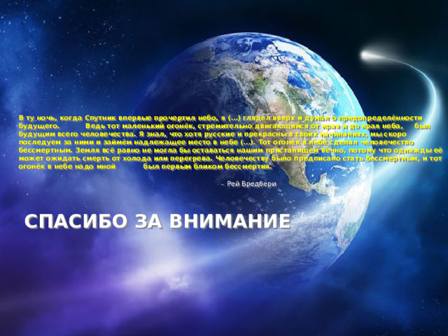 В ту ночь, когда Спутник впервые прочертил небо, я (…) глядел вверх и думал о предопределённости будущего. Ведь тот маленький огонёк, стремительно двигающийся от края и до края неба, был будущим всего человечества. Я знал, что хотя русские и прекрасны в своих начинаниях, мы скоро последуем за ними и займём надлежащее место в небе (…). Тот огонёк в небе сделал человечество бессмертным. Земля всё равно не могла бы оставаться нашим пристанищем вечно, потому что однажды её может ожидать смерть от холода или перегрева. Человечеству было предписано стать бессмертным, и тот огонёк в небе надо мной был первым бликом бессмертия.    -  Рей Бредбери     СПАСИБО ЗА ВНИМАНИЕ