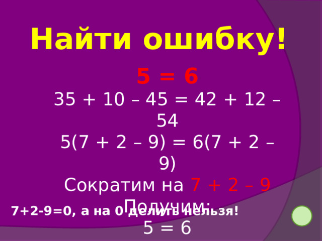 Найти ошибку! 5 = 6 35 + 10 – 45 = 42 + 12 – 54 5(7 + 2 – 9) = 6(7 + 2 – 9) Сократим на 7 + 2 – 9 Получим: 5 = 6 7+2-9=0, а на 0 делить нельзя!