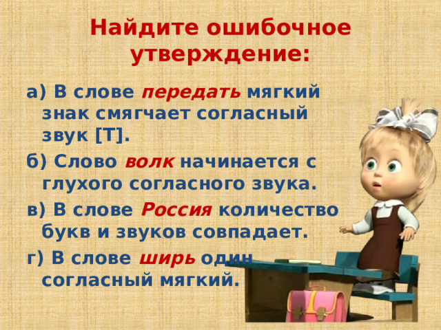 Найдите ошибочное утверждение:   а) В слове  передать  мягкий знак смягчает согласный звук [Т]. б) Слово  волк  начинается с глухого согласного звука. в) В слове  Россия  количество букв и звуков совпадает. г) В слове  ширь  один согласный мягкий.