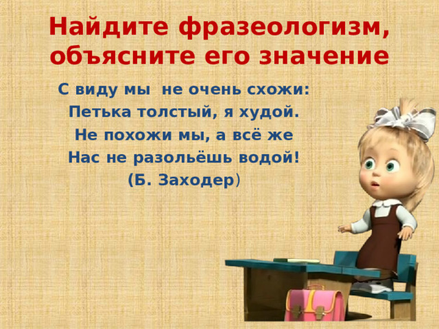 Найдите фразеологизм, объясните его значение    С виду мы не очень схожи:  Петька толстый, я худой.  Не похожи мы, а всё же  Нас не разольёшь водой!     (Б. Заходер )