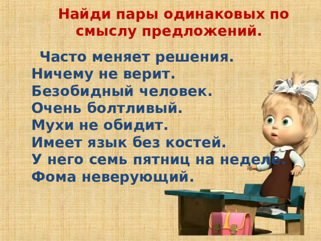 Найди пары одинаковых по смыслу предложений.    Часто меняет решения.   Ничему не верит.   Безобидный человек.   Очень болтливый.   Мухи не обидит.   Имеет язык без костей.   У него семь пятниц на неделе.   Фома неверующий. 