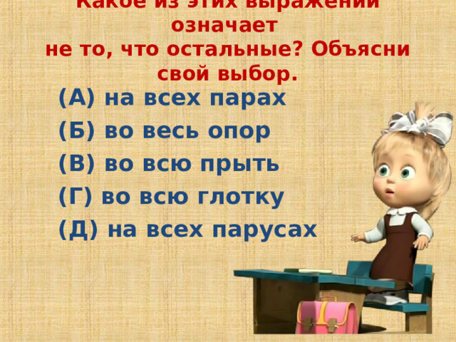 Какое из этих выражений означает  не то, что остальные? Объясни свой выбор.   (А) на всех парах (Б) во весь опор (В) во всю прыть  (Г) во всю глотку (Д) на всех парусах