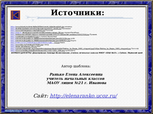 Источники: http:// www.tirnet.ru/sites/default/files/soviet_tales/muzika5.jpg медведь http:// multiki-kartinki.narod.ru/images/pinocio11_small.jpg Пиноккио http:// www.astrologanna.com/tolstoy.jpg Толстой http://olesya-- emelyanova.narod.ru/stihi/soroka-vorona_06.jpg сорока-белобока http:// tallinnconcerthall.com/wp-content/uploads/2012/07/alexander-pushkin255b1255d.jpg Пушкин http:// vyatmama.ru/skazki/13.jpg к сказке Андерсена http:// server.audiopedia.su:8888/staroeradio/images/pics/012128s.jpg осёл http:// server.audiopedia.su:8888/staroeradio/images/pics/008262s.jpg Барто http://lookw.ru/1/270/thumbs/1380319026-yogik---- 53.jpg ёжик http:// www.ktp.ru/Cat/img/070581.jpg топор http:// lirika.biz/afanasij_fet.jpg Фет http:// upload.wikimedia.org/wikipedia/commons/thumb/4/44/Tolstoy_by_Repin_1901_cropped.jpg/250px-Tolstoy_by_Repin_1901_cropped.jpg Толстой http:// www.e-reading.link/illustrations/1027/1027330-i_006.png крокодилы  БАРАБАН ДЛЯ ИГРЫ: Девятерикова Зинаида Валентиновна, учитель начальных классов МАОУ «СОШ №15», г.Губаха, Пермский край Автор шаблона: Ранько Елена Алексеевна учитель начальных классов МАОУ лицея №21 г. Иванова   Сайт: http://elenaranko.ucoz.ru/