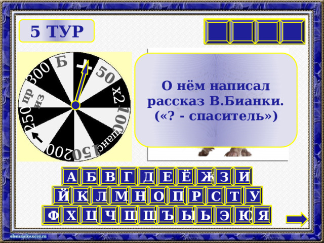 Б 300 250 приз 200 150 шанс 100 х2 50 + И Ё К Ж     5 ТУР О нём написал рассказ В.Бианки. («? - спаситель») И А Б В Г Д Е Ё Ж З Й У Т К Л М П Н О Р С Ц Х Ы Щ Ъ Я Ю Ш Ч Ф Э Ь 10