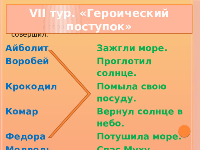 VII тур. «Героический поступок» - Соедини героя сказки с поступком, который он совершил. Айболит Воробей Зажгли море. Проглотил солнце. Крокодил Помыла свою посуду. Комар Вернул солнце в небо. Федора Потушила море. Медведь Спас Муху – Цокотуху. Бабочка Съел таракана. Лисички Вылечил зверей.