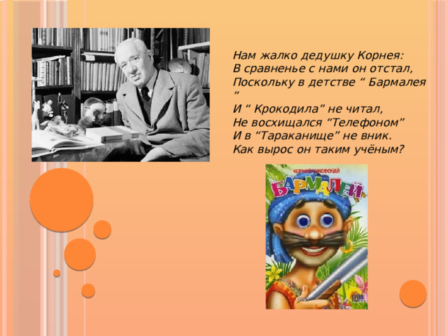 Нам жалко дедушку Корнея:  В сравненье с нами он отстал,  Поскольку в детстве “ Бармалея ”  И “ Крокодила” не читал,  Не восхищался “Телефоном”  И в “Тараканище” не вник.  Как вырос он таким учёным?