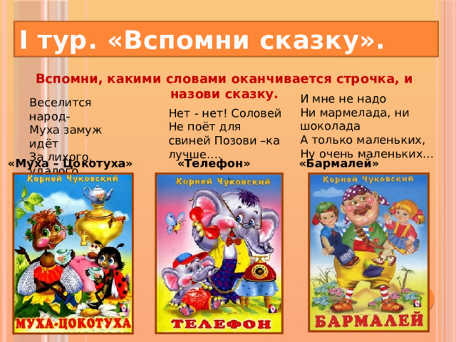 I тур. «Вспомни сказку». Вспомни, какими словами оканчивается строчка, и назови сказку.   И мне не надо  Ни мармелада, ни шоколада  А только маленьких,  Ну очень маленьких… Веселится народ-  Муха замуж идёт  За лихого, удалого  Молодого… Нет - нет! Соловей Не поёт для свиней Позови –ка лучше…. «Муха – Цокотуха» «Телефон» «Бармалей»