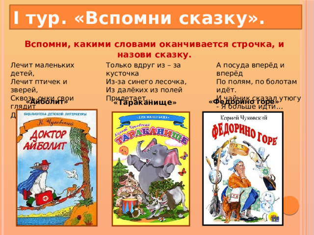 I тур. «Вспомни сказку». Вспомни, какими словами оканчивается строчка, и назови сказку.   Лечит маленьких детей,  Лечит птичек и зверей,  Сквозь очки свои глядит  Добрый доктор… А посуда вперёд и вперёд  По полям, по болотам идёт.  И чайник сказал утюгу  - Я больше идти… Только вдруг из – за кусточка  Из-за синего лесочка,  Из далёких из полей  Прилетает… « Тараканище » «Айболит» «Федорино горе»