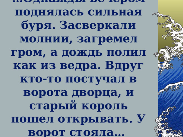 … Однажды вечером поднялась сильная буря. Засверкали молнии, загремел гром, а дождь полил как из ведра. Вдруг кто-то постучал в ворота дворца, и старый король пошел открывать. У ворот стояла…