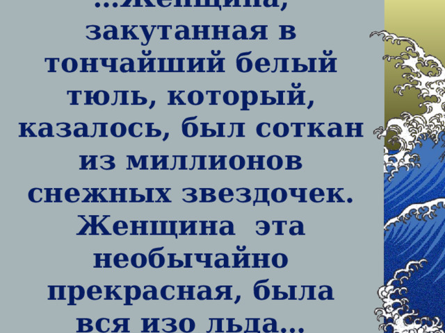 … Женщина, закутанная в тончайший белый тюль, который, казалось, был соткан из миллионов снежных звездочек. Женщина эта необычайно прекрасная, была вся изо льда…