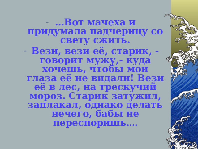 … Вот мачеха и придумала падчерицу со свету сжить. Вези, вези её, старик, -говорит мужу,- куда хочешь, чтобы мои глаза её не видали! Вези её в лес, на трескучий мороз. Старик затужил, заплакал, однако делать нечего, бабы не переспоришь ….