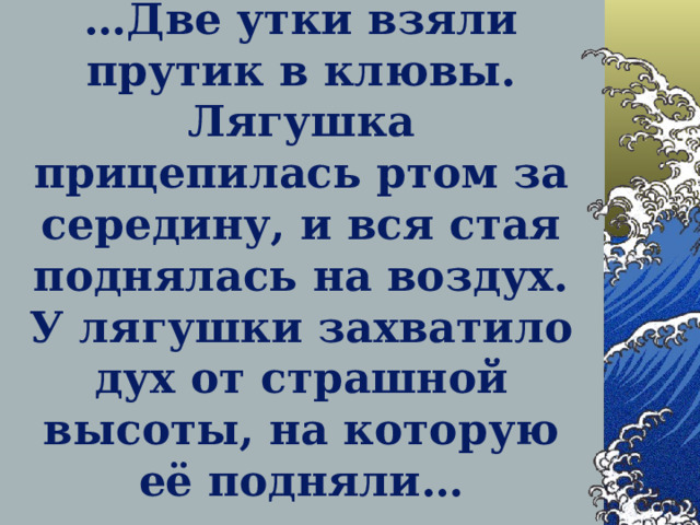 … Две утки взяли прутик в клювы. Лягушка прицепилась ртом за середину, и вся стая поднялась на воздух. У лягушки захватило дух от страшной высоты, на которую её подняли…