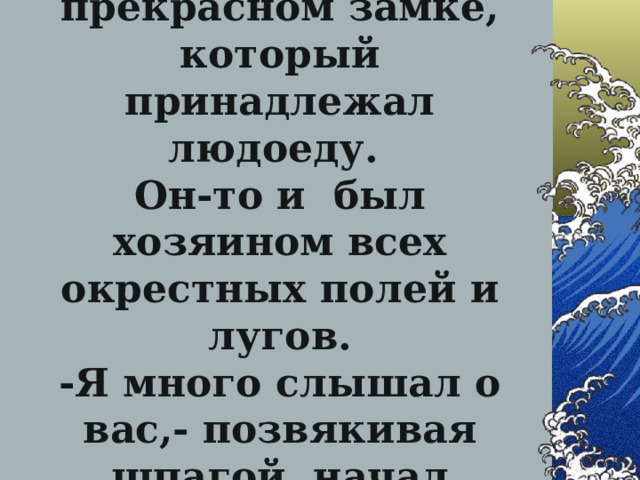 … Между тем Кот уже был в прекрасном замке, который принадлежал людоеду.  Он-то и был хозяином всех окрестных полей и лугов.  -Я много слышал о вас,- позвякивая шпагой, начал беседу Кот…